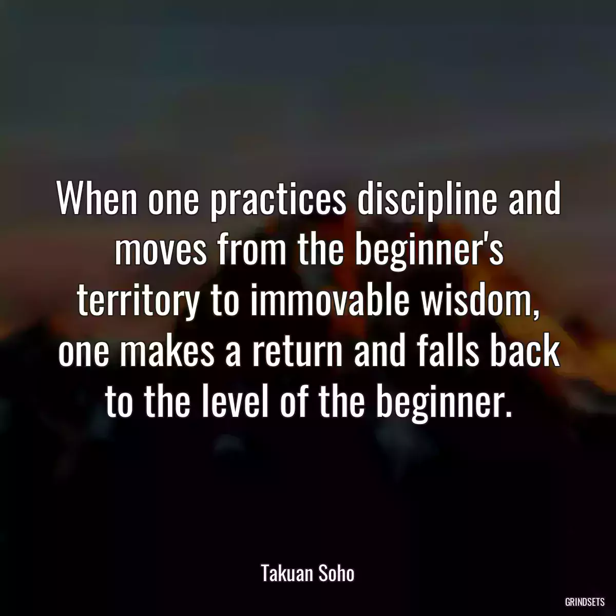 When one practices discipline and moves from the beginner\'s territory to immovable wisdom, one makes a return and falls back to the level of the beginner.