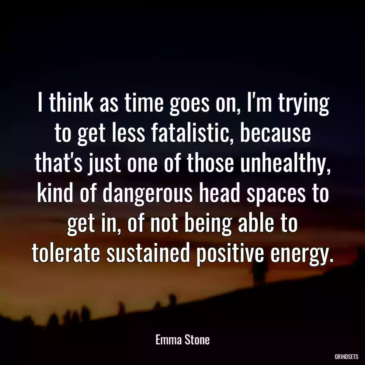 I think as time goes on, I\'m trying to get less fatalistic, because that\'s just one of those unhealthy, kind of dangerous head spaces to get in, of not being able to tolerate sustained positive energy.