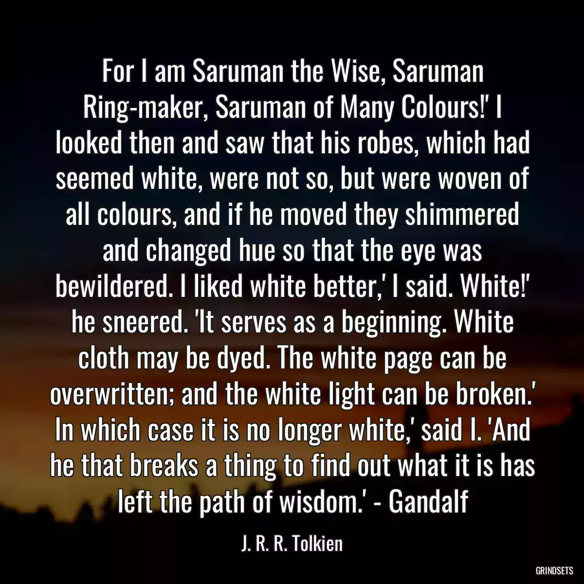 For I am Saruman the Wise, Saruman Ring-maker, Saruman of Many Colours!\' I looked then and saw that his robes, which had seemed white, were not so, but were woven of all colours, and if he moved they shimmered and changed hue so that the eye was bewildered. I liked white better,\' I said. White!\' he sneered. \'It serves as a beginning. White cloth may be dyed. The white page can be overwritten; and the white light can be broken.\' In which case it is no longer white,\' said I. \'And he that breaks a thing to find out what it is has left the path of wisdom.\' - Gandalf