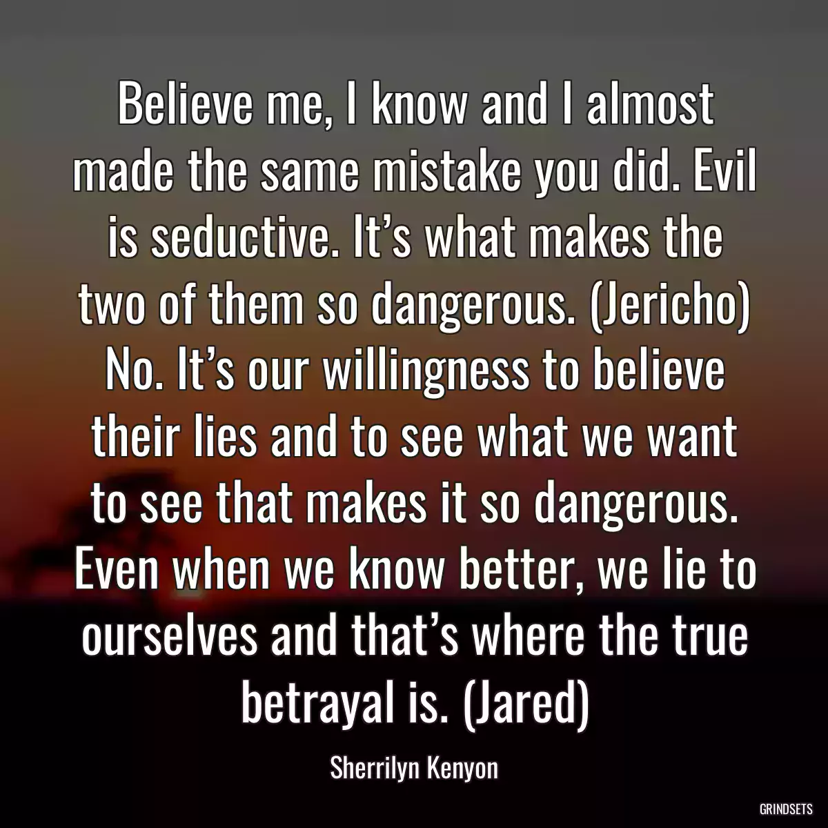 Believe me, I know and I almost made the same mistake you did. Evil is seductive. It’s what makes the two of them so dangerous. (Jericho) No. It’s our willingness to believe their lies and to see what we want to see that makes it so dangerous. Even when we know better, we lie to ourselves and that’s where the true betrayal is. (Jared)