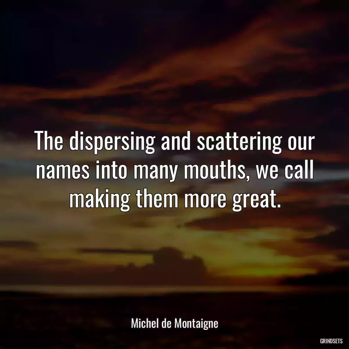 The dispersing and scattering our names into many mouths, we call making them more great.