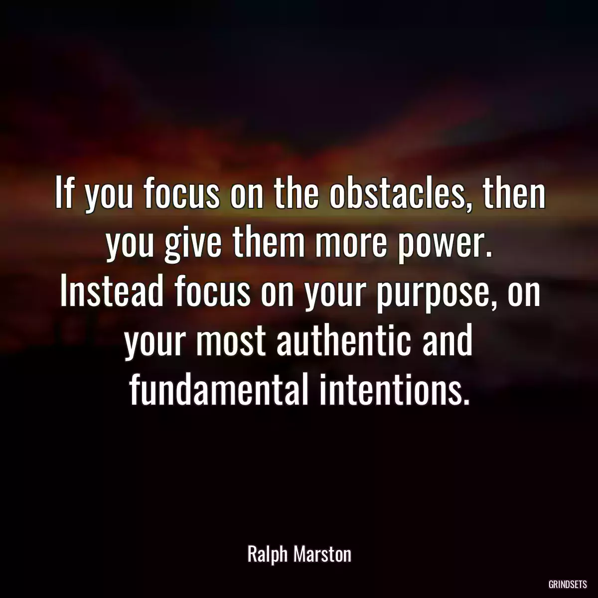 If you focus on the obstacles, then you give them more power. Instead focus on your purpose, on your most authentic and fundamental intentions.