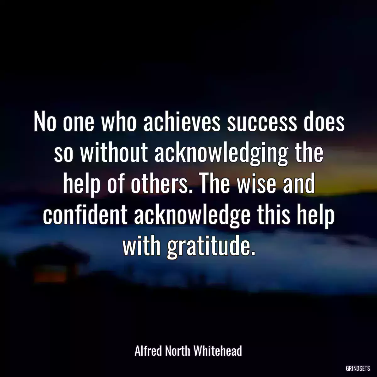 No one who achieves success does so without acknowledging the help of others. The wise and confident acknowledge this help with gratitude.