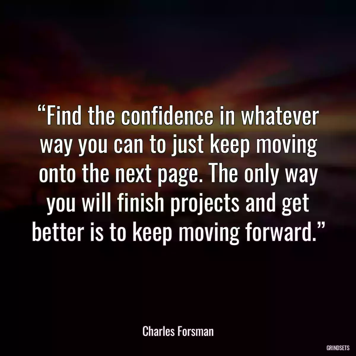 “Find the confidence in whatever way you can to just keep moving onto the next page. The only way you will finish projects and get better is to keep moving forward.”