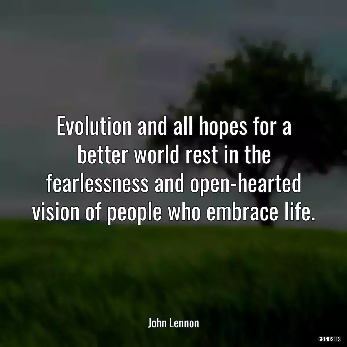 Evolution and all hopes for a better world rest in the fearlessness and open-hearted vision of people who embrace life.