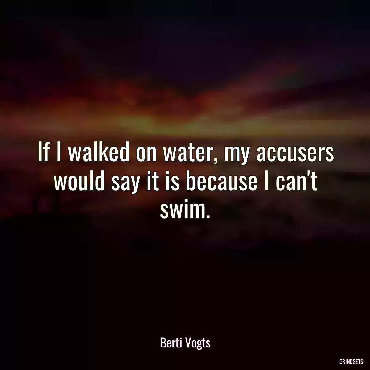 If I walked on water, my accusers would say it is because I can\'t swim.