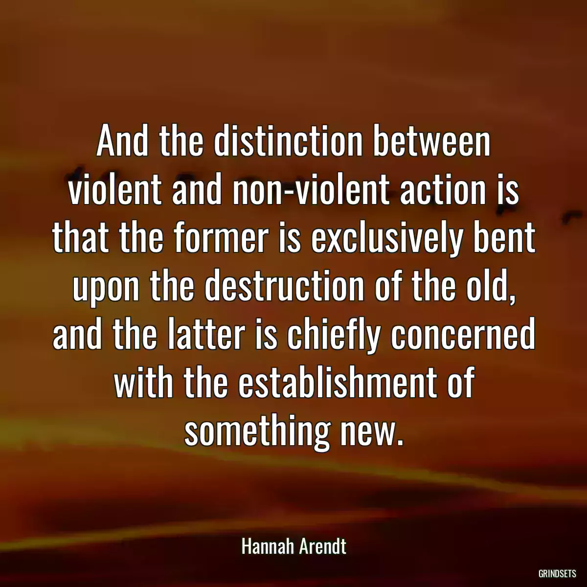 And the distinction between violent and non-violent action is that the former is exclusively bent upon the destruction of the old, and the latter is chiefly concerned with the establishment of something new.