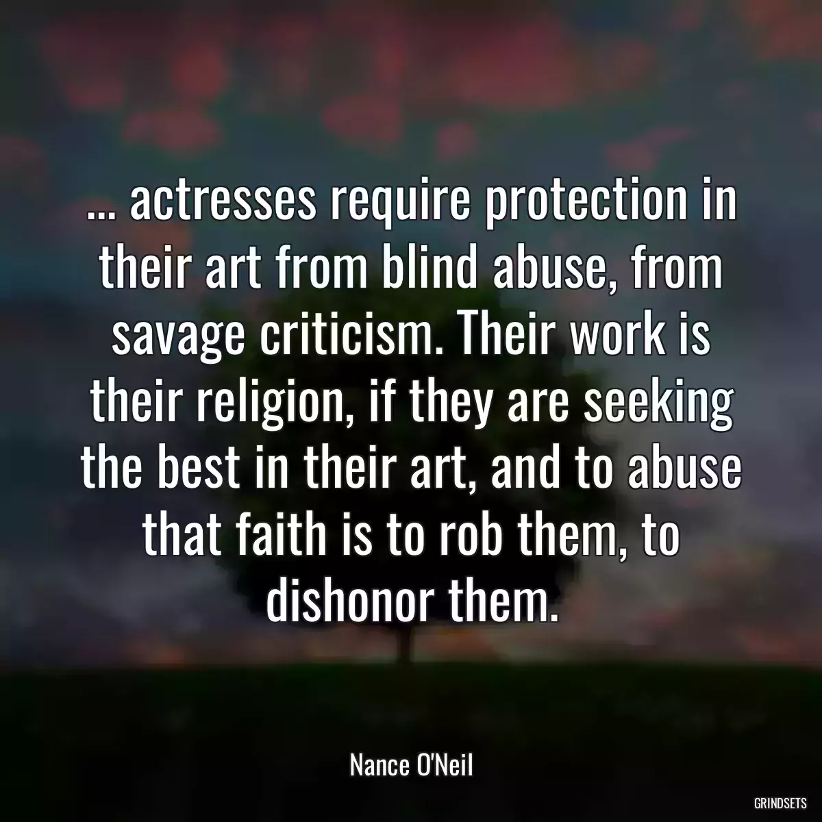 ... actresses require protection in their art from blind abuse, from savage criticism. Their work is their religion, if they are seeking the best in their art, and to abuse that faith is to rob them, to dishonor them.