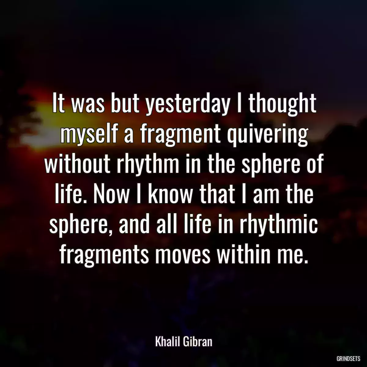 It was but yesterday I thought myself a fragment quivering without rhythm in the sphere of life. Now I know that I am the sphere, and all life in rhythmic fragments moves within me.