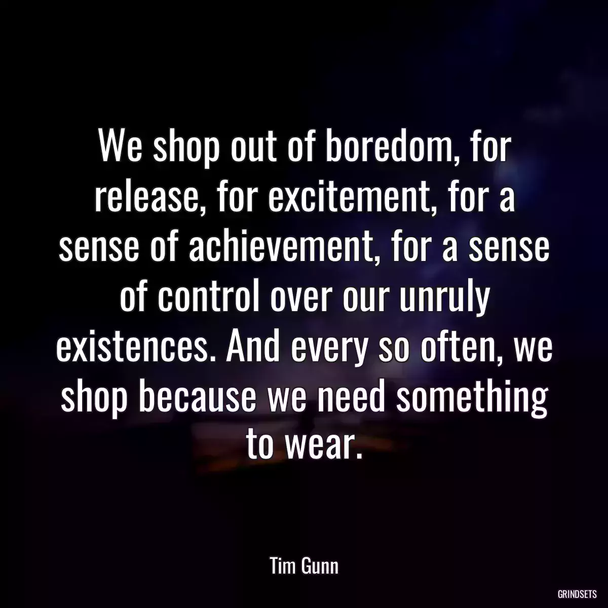 We shop out of boredom, for release, for excitement, for a sense of achievement, for a sense of control over our unruly existences. And every so often, we shop because we need something to wear.