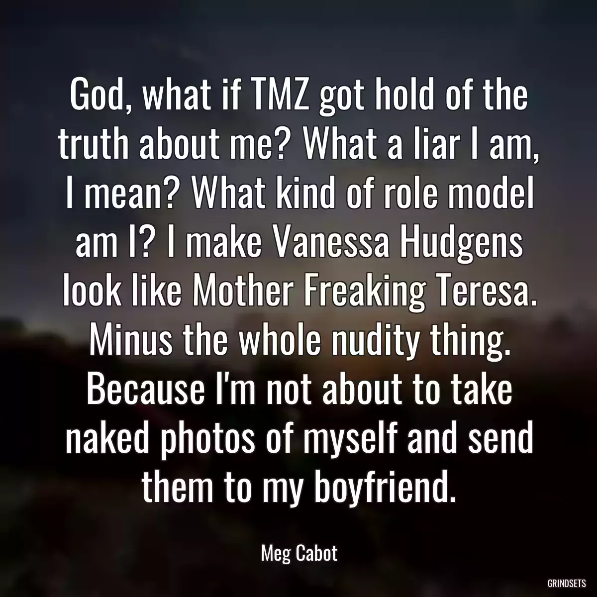 God, what if TMZ got hold of the truth about me? What a liar I am, I mean? What kind of role model am I? I make Vanessa Hudgens look like Mother Freaking Teresa. Minus the whole nudity thing. Because I\'m not about to take naked photos of myself and send them to my boyfriend.