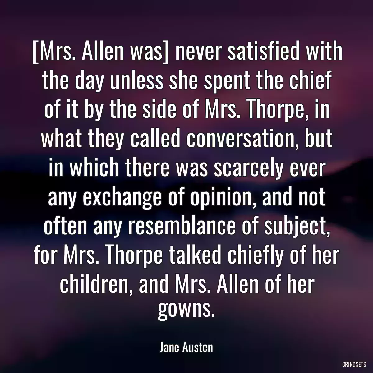 [Mrs. Allen was] never satisfied with the day unless she spent the chief of it by the side of Mrs. Thorpe, in what they called conversation, but in which there was scarcely ever any exchange of opinion, and not often any resemblance of subject, for Mrs. Thorpe talked chiefly of her children, and Mrs. Allen of her gowns.