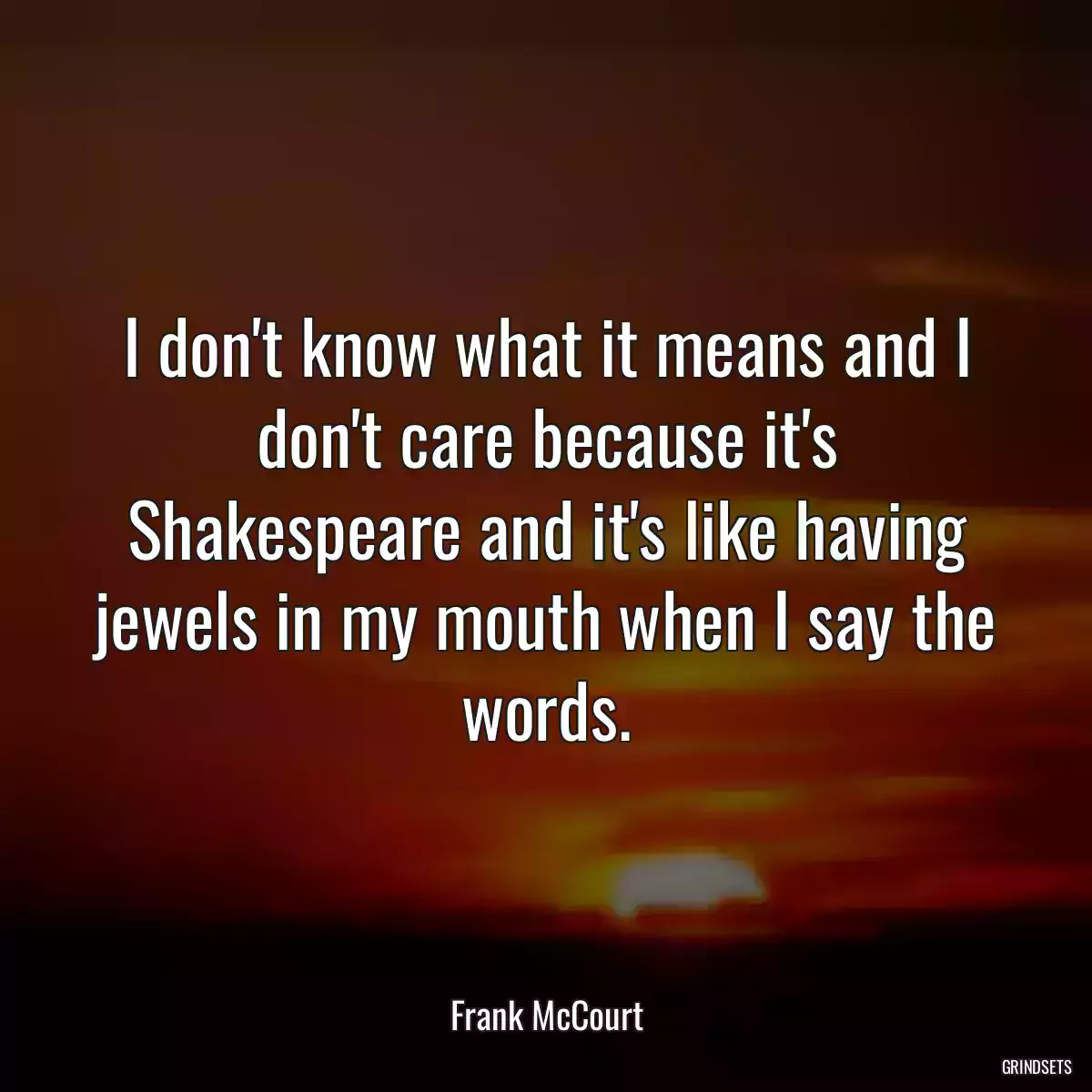 I don\'t know what it means and I don\'t care because it\'s Shakespeare and it\'s like having jewels in my mouth when I say the words.