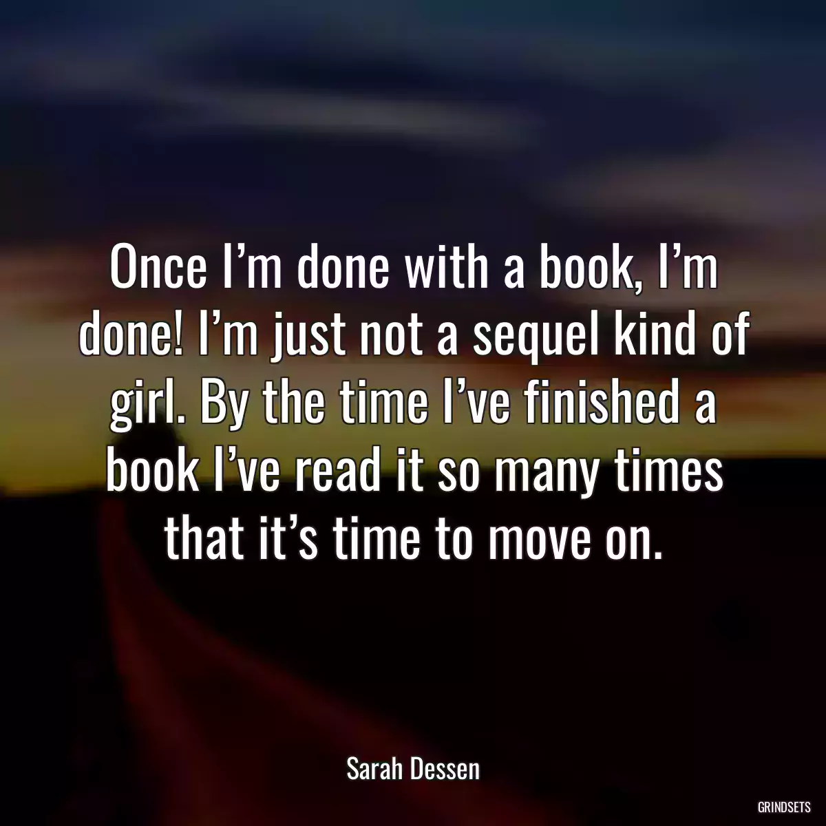 Once I’m done with a book, I’m done! I’m just not a sequel kind of girl. By the time I’ve finished a book I’ve read it so many times that it’s time to move on.