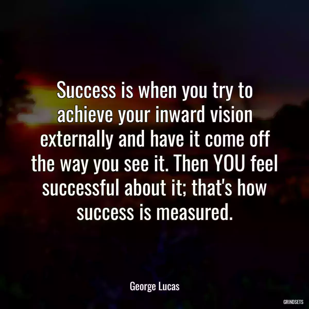 Success is when you try to achieve your inward vision externally and have it come off the way you see it. Then YOU feel successful about it; that\'s how success is measured.