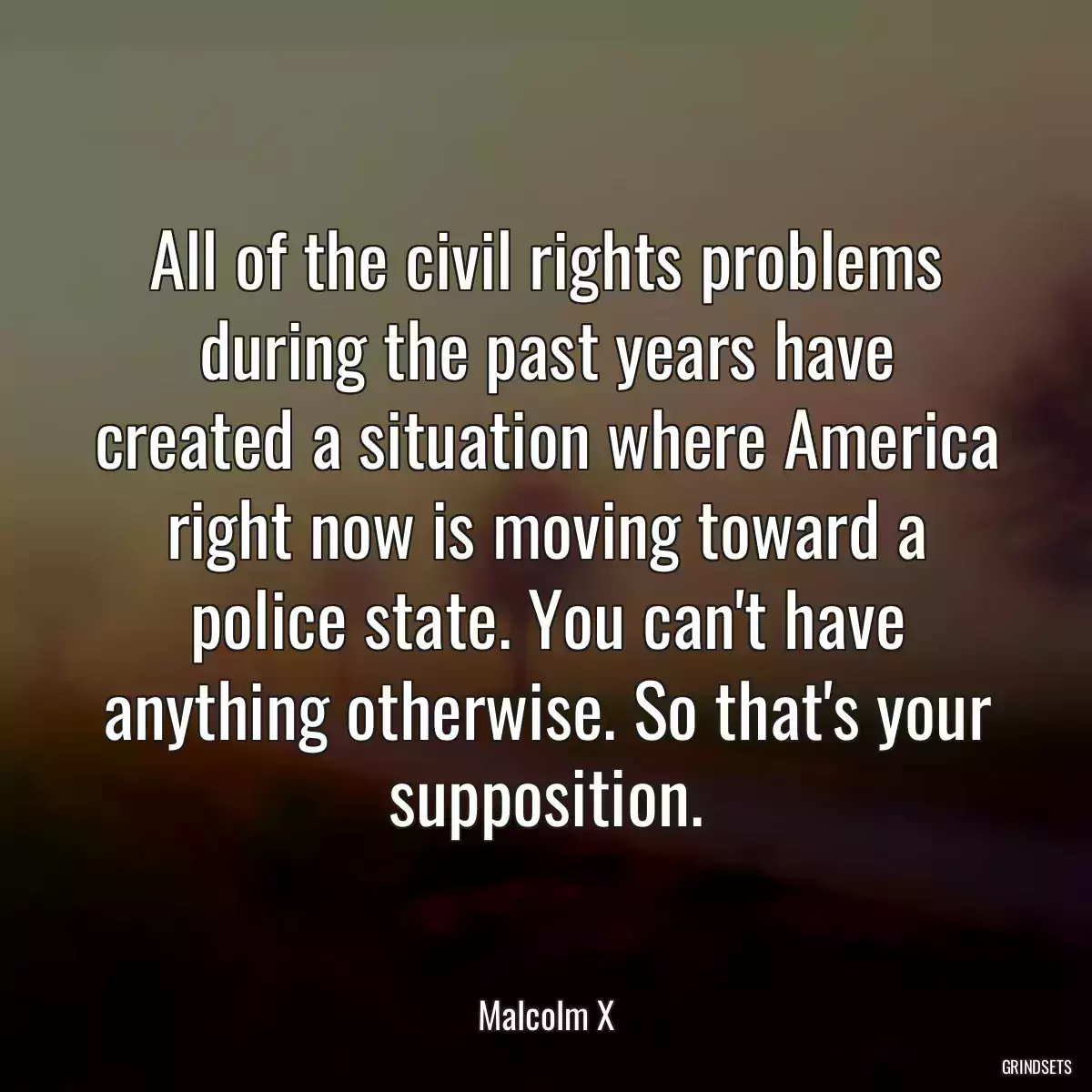 All of the civil rights problems during the past years have created a situation where America right now is moving toward a police state. You can\'t have anything otherwise. So that\'s your supposition.