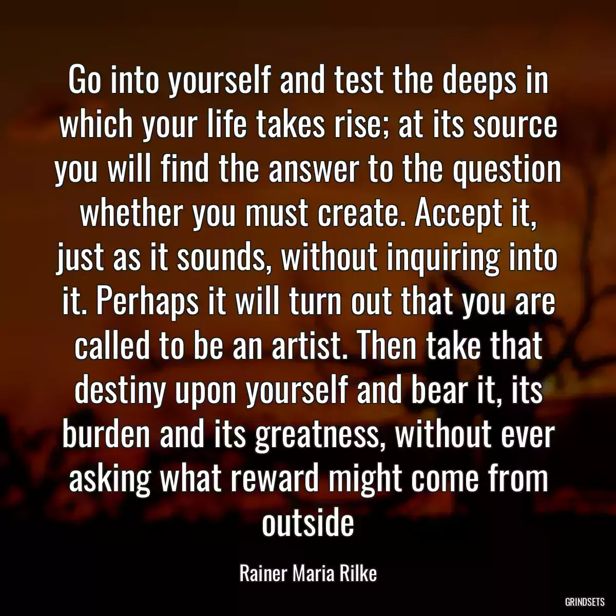 Go into yourself and test the deeps in which your life takes rise; at its source you will find the answer to the question whether you must create. Accept it, just as it sounds, without inquiring into it. Perhaps it will turn out that you are called to be an artist. Then take that destiny upon yourself and bear it, its burden and its greatness, without ever asking what reward might come from outside