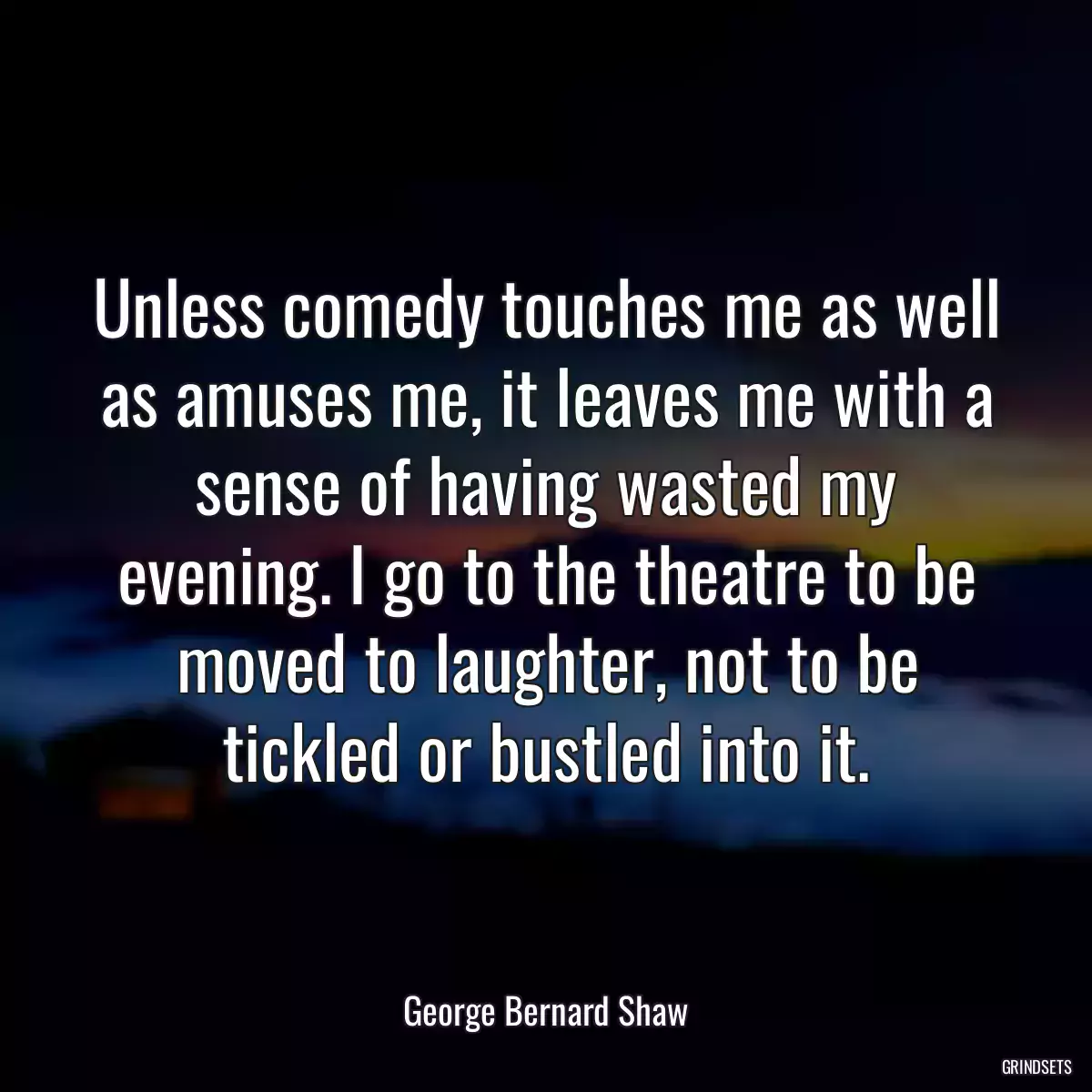 Unless comedy touches me as well as amuses me, it leaves me with a sense of having wasted my evening. I go to the theatre to be moved to laughter, not to be tickled or bustled into it.