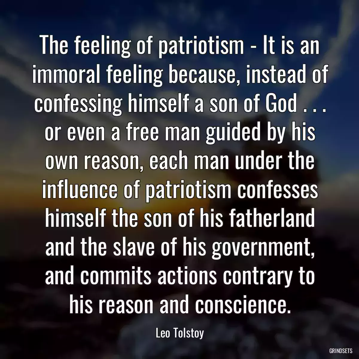 The feeling of patriotism - It is an immoral feeling because, instead of confessing himself a son of God . . . or even a free man guided by his own reason, each man under the influence of patriotism confesses himself the son of his fatherland and the slave of his government, and commits actions contrary to his reason and conscience.