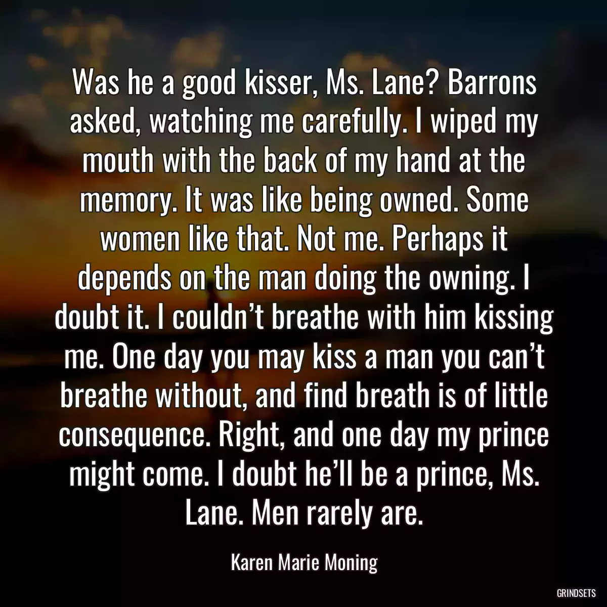 Was he a good kisser, Ms. Lane? Barrons asked, watching me carefully. I wiped my mouth with the back of my hand at the memory. It was like being owned. Some women like that. Not me. Perhaps it depends on the man doing the owning. I doubt it. I couldn’t breathe with him kissing me. One day you may kiss a man you can’t breathe without, and find breath is of little consequence. Right, and one day my prince might come. I doubt he’ll be a prince, Ms. Lane. Men rarely are.