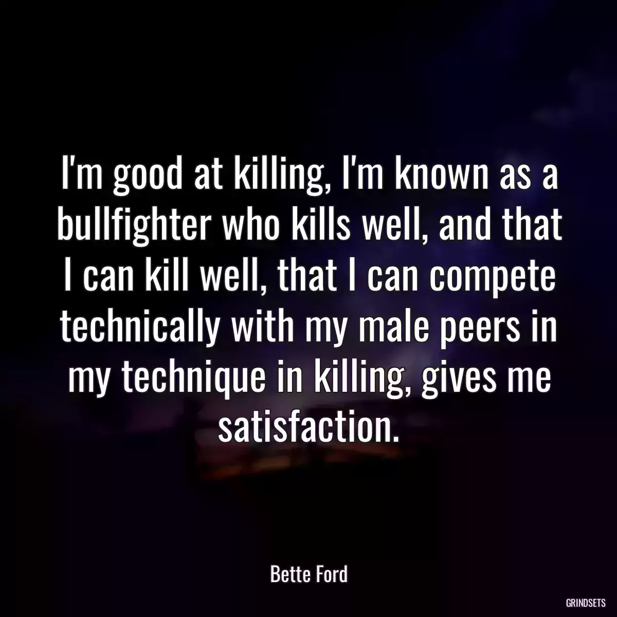 I\'m good at killing, I\'m known as a bullfighter who kills well, and that I can kill well, that I can compete technically with my male peers in my technique in killing, gives me satisfaction.