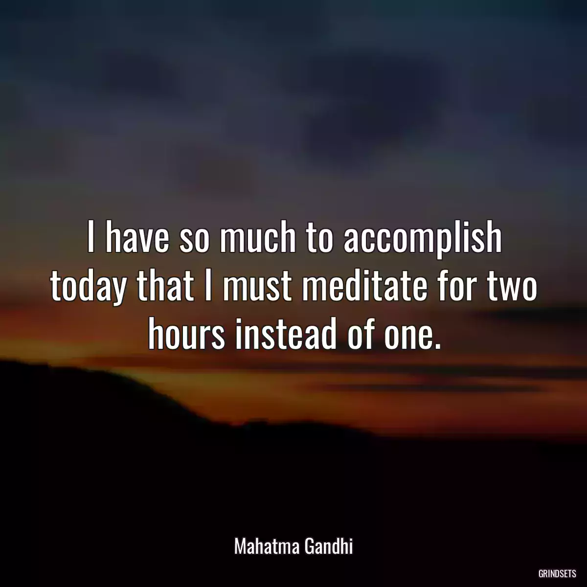 I have so much to accomplish today that I must meditate for two hours instead of one.