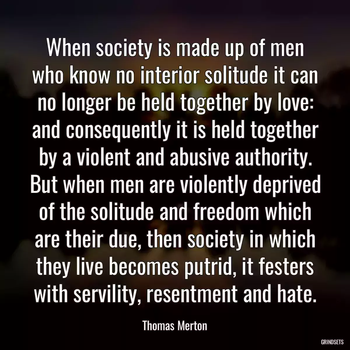 When society is made up of men who know no interior solitude it can no longer be held together by love: and consequently it is held together by a violent and abusive authority. But when men are violently deprived of the solitude and freedom which are their due, then society in which they live becomes putrid, it festers with servility, resentment and hate.