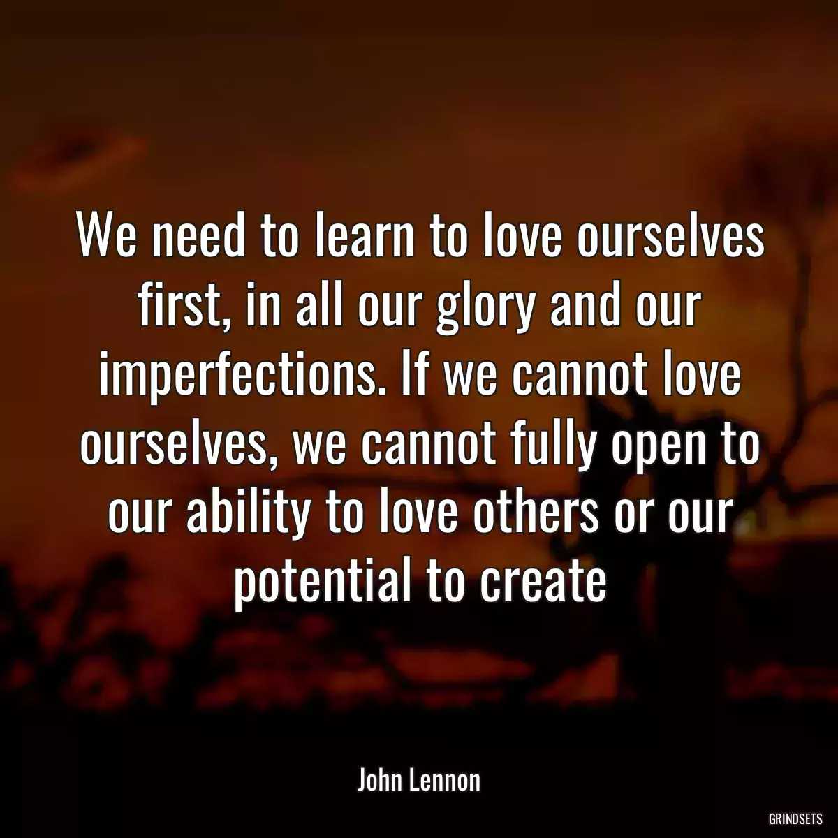 We need to learn to love ourselves first, in all our glory and our imperfections. If we cannot love ourselves, we cannot fully open to our ability to love others or our potential to create