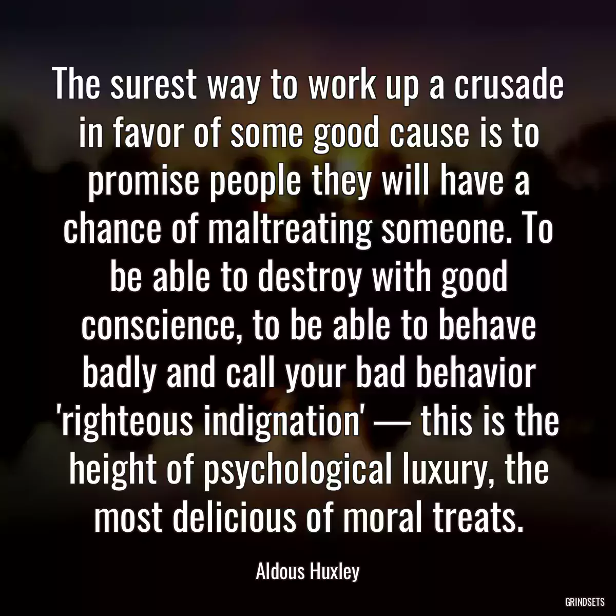 The surest way to work up a crusade in favor of some good cause is to promise people they will have a chance of maltreating someone. To be able to destroy with good conscience, to be able to behave badly and call your bad behavior \'righteous indignation\' — this is the height of psychological luxury, the most delicious of moral treats.