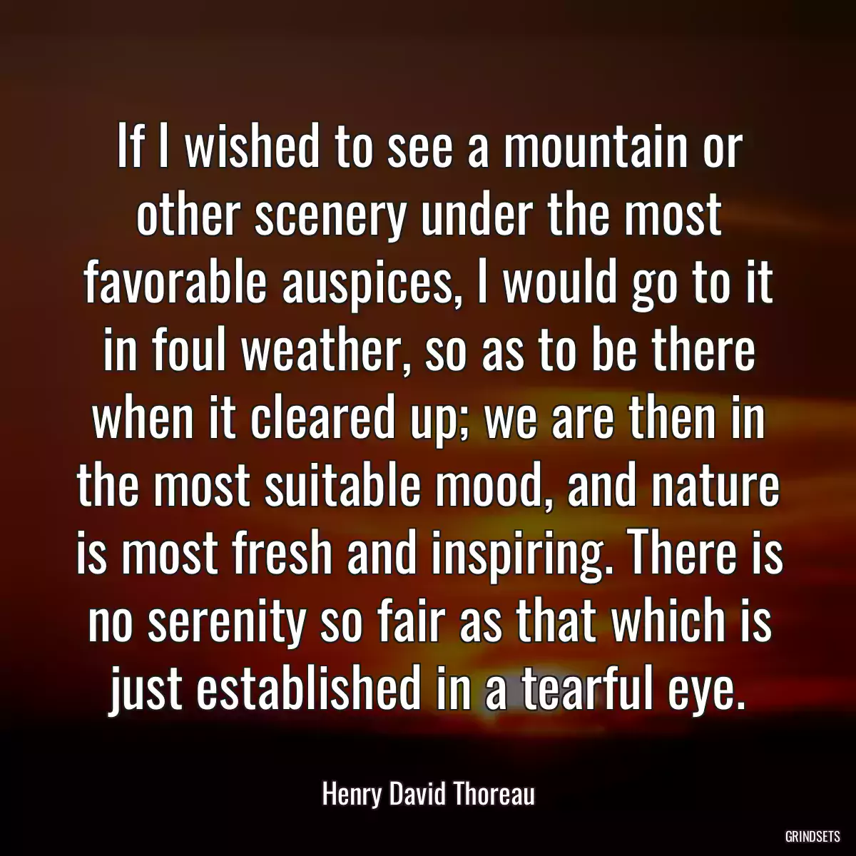 If I wished to see a mountain or other scenery under the most favorable auspices, I would go to it in foul weather, so as to be there when it cleared up; we are then in the most suitable mood, and nature is most fresh and inspiring. There is no serenity so fair as that which is just established in a tearful eye.