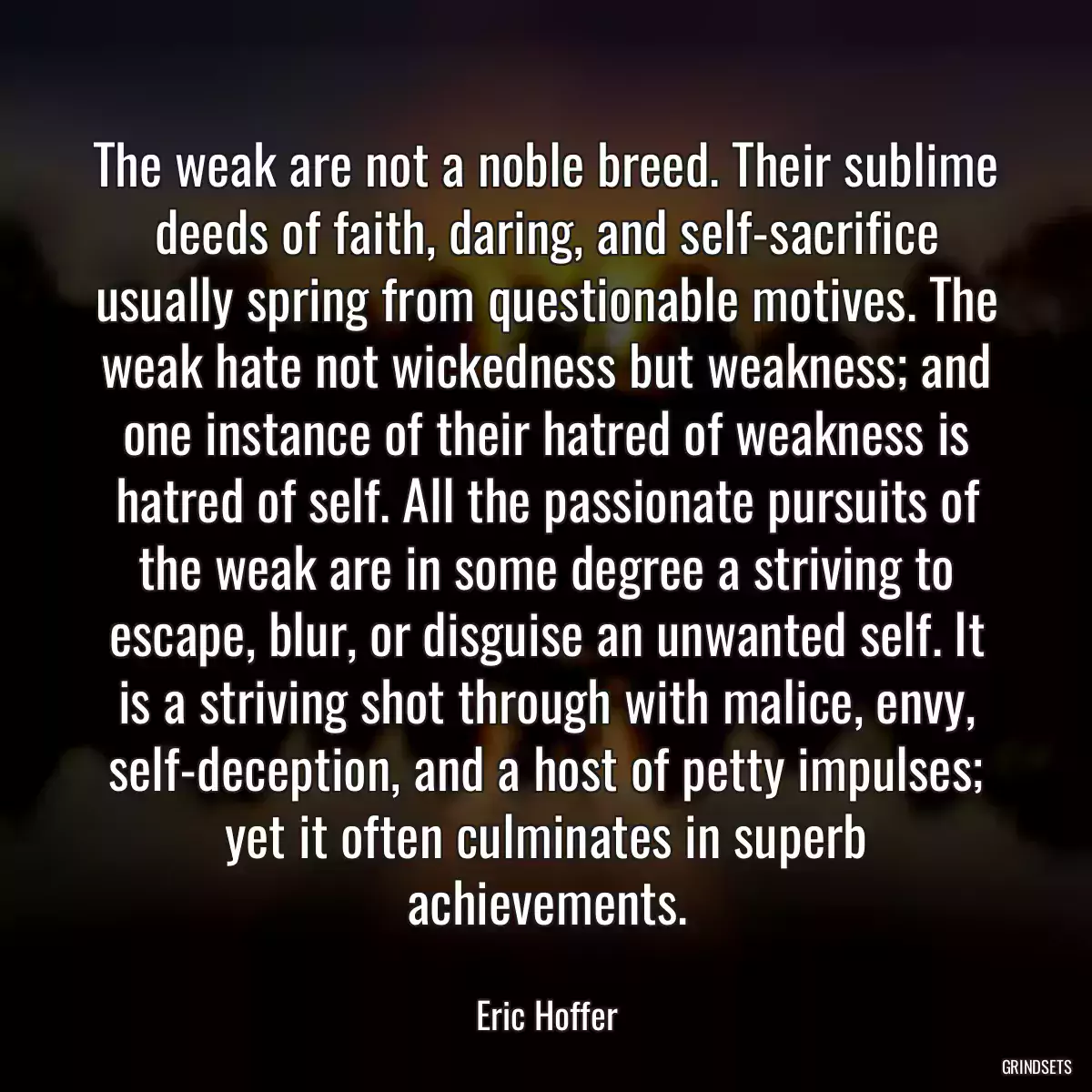 The weak are not a noble breed. Their sublime deeds of faith, daring, and self-sacrifice usually spring from questionable motives. The weak hate not wickedness but weakness; and one instance of their hatred of weakness is hatred of self. All the passionate pursuits of the weak are in some degree a striving to escape, blur, or disguise an unwanted self. It is a striving shot through with malice, envy, self-deception, and a host of petty impulses; yet it often culminates in superb achievements.