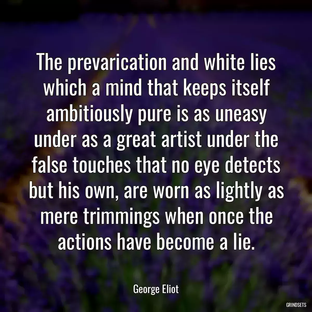 The prevarication and white lies which a mind that keeps itself ambitiously pure is as uneasy under as a great artist under the false touches that no eye detects but his own, are worn as lightly as mere trimmings when once the actions have become a lie.