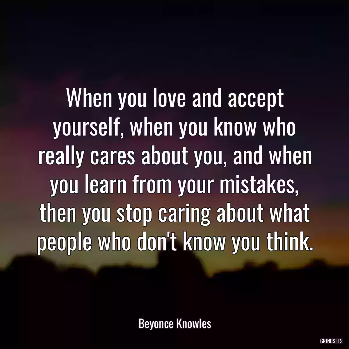 When you love and accept yourself, when you know who really cares about you, and when you learn from your mistakes, then you stop caring about what people who don\'t know you think.