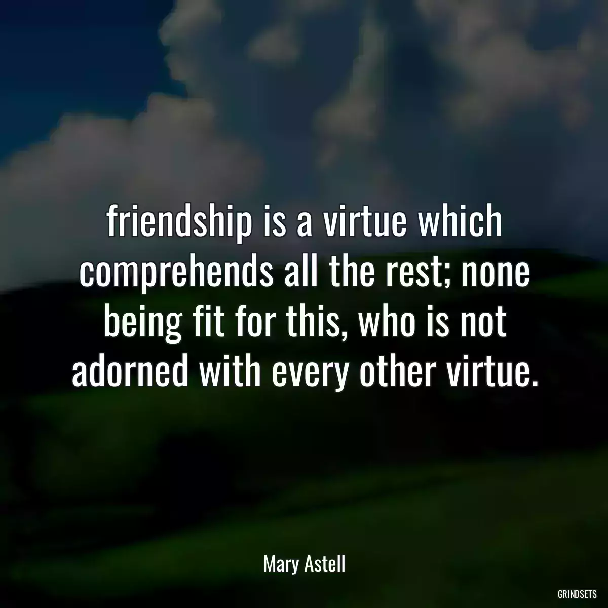 friendship is a virtue which comprehends all the rest; none being fit for this, who is not adorned with every other virtue.