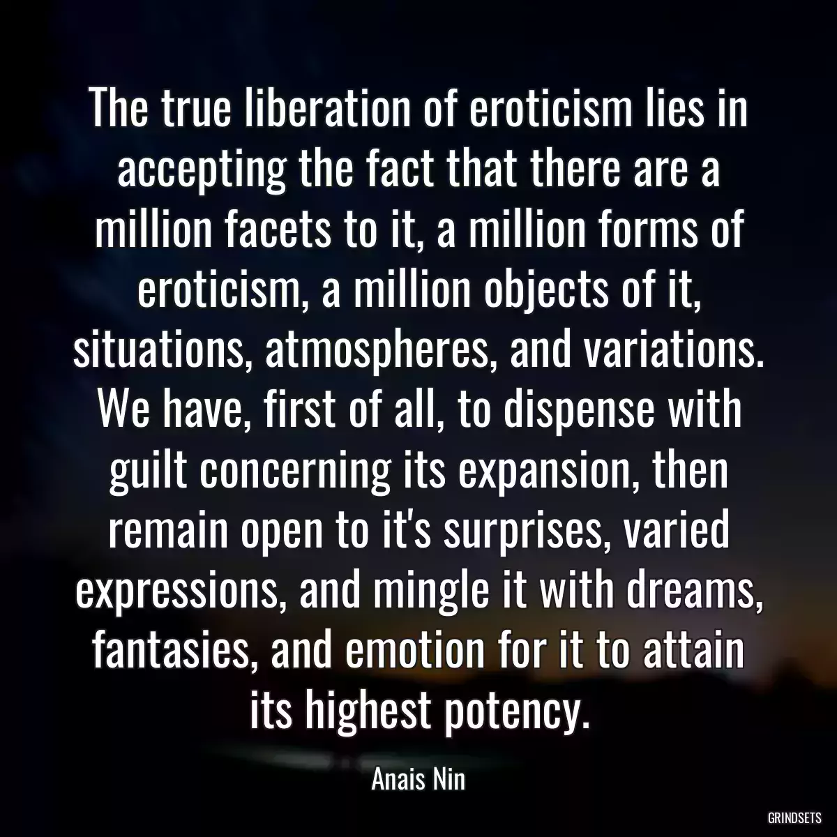 The true liberation of eroticism lies in accepting the fact that there are a million facets to it, a million forms of eroticism, a million objects of it, situations, atmospheres, and variations. We have, first of all, to dispense with guilt concerning its expansion, then remain open to it\'s surprises, varied expressions, and mingle it with dreams, fantasies, and emotion for it to attain its highest potency.