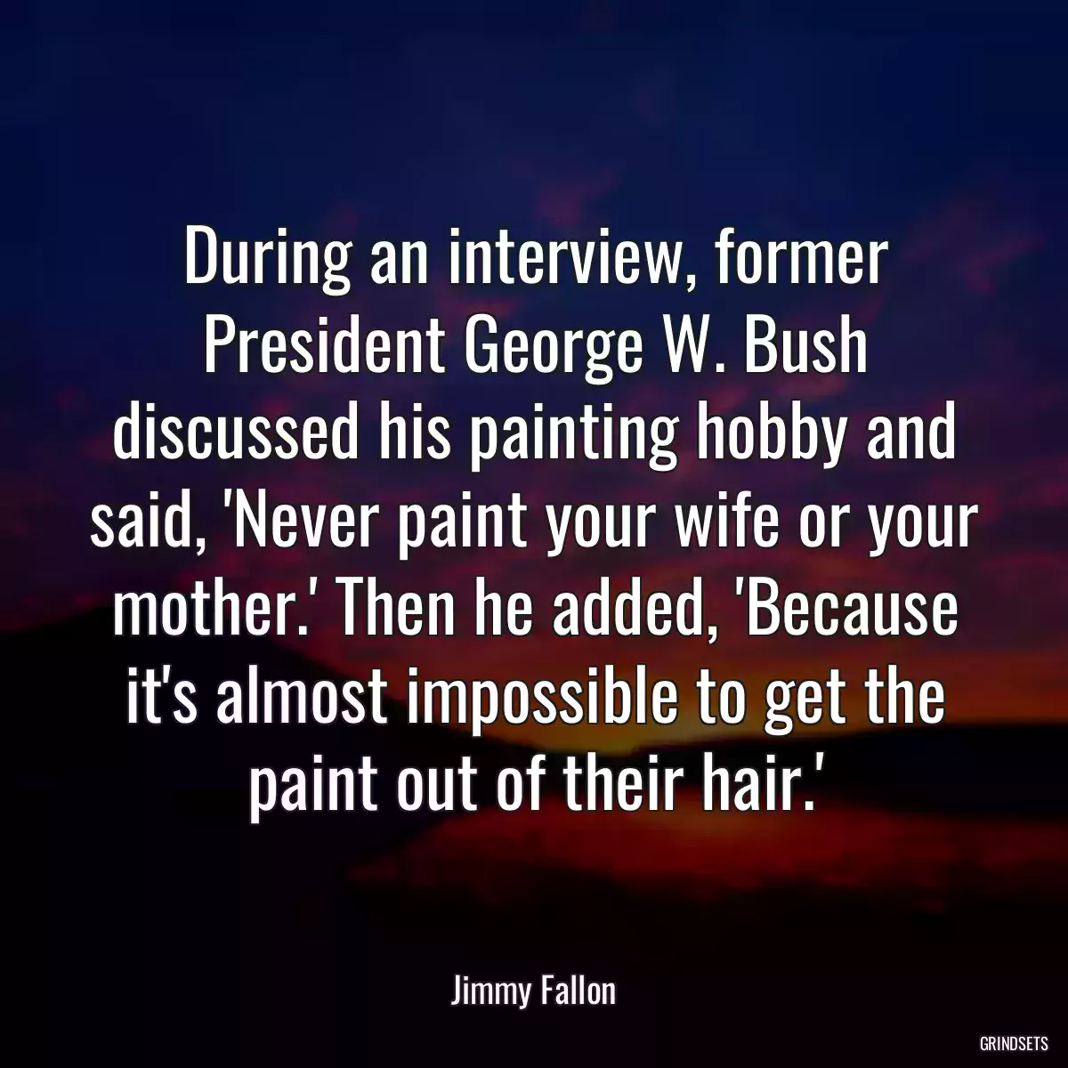 During an interview, former President George W. Bush discussed his painting hobby and said, \'Never paint your wife or your mother.\' Then he added, \'Because it\'s almost impossible to get the paint out of their hair.\'