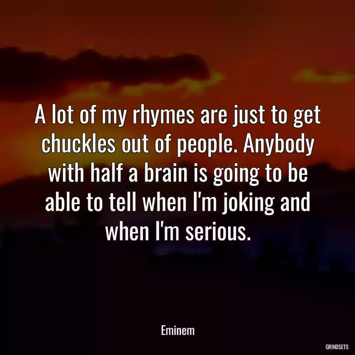 A lot of my rhymes are just to get chuckles out of people. Anybody with half a brain is going to be able to tell when I\'m joking and when I\'m serious.