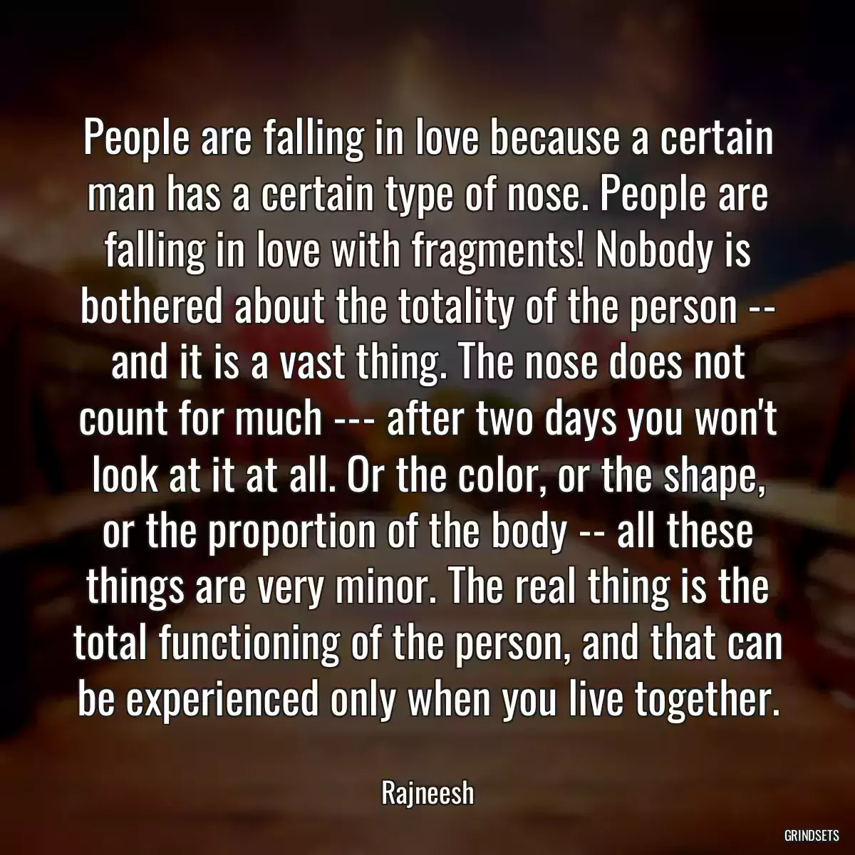 People are falling in love because a certain man has a certain type of nose. People are falling in love with fragments! Nobody is bothered about the totality of the person -- and it is a vast thing. The nose does not count for much --- after two days you won\'t look at it at all. Or the color, or the shape, or the proportion of the body -- all these things are very minor. The real thing is the total functioning of the person, and that can be experienced only when you live together.