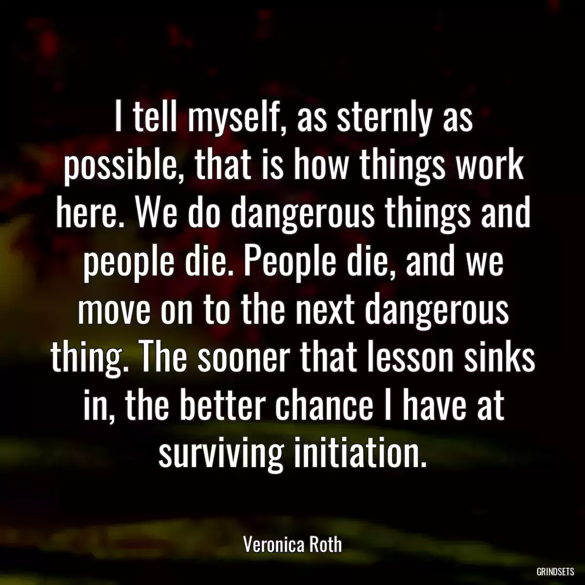 I tell myself, as sternly as possible, that is how things work here. We do dangerous things and people die. People die, and we move on to the next dangerous thing. The sooner that lesson sinks in, the better chance I have at surviving initiation.