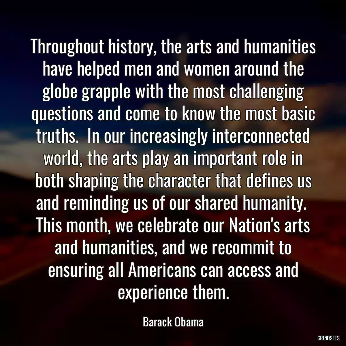 Throughout history, the arts and humanities have helped men and women around the globe grapple with the most challenging questions and come to know the most basic truths.  In our increasingly interconnected world, the arts play an important role in both shaping the character that defines us and reminding us of our shared humanity.  This month, we celebrate our Nation\'s arts and humanities, and we recommit to ensuring all Americans can access and experience them.