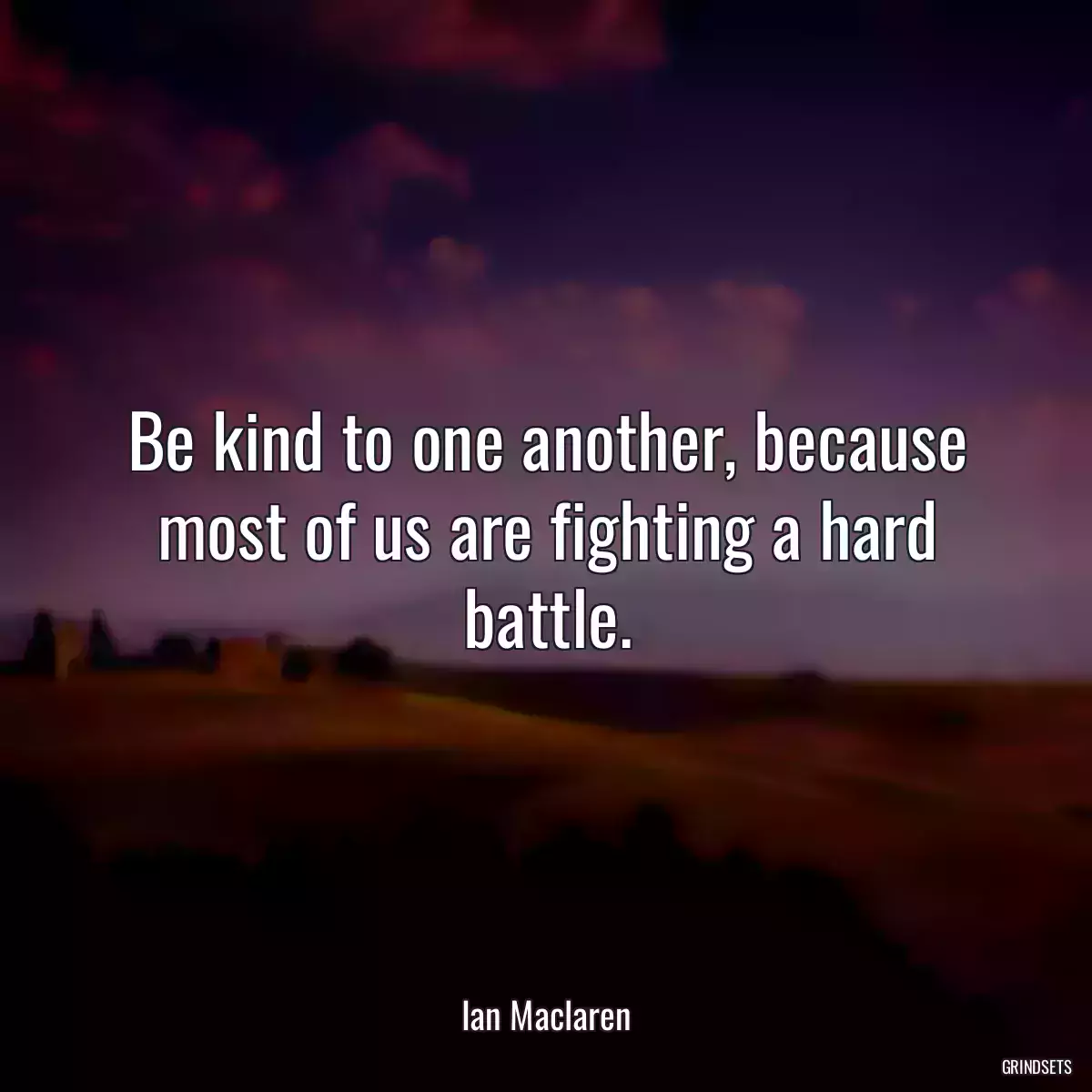 Be kind to one another, because most of us are fighting a hard battle.