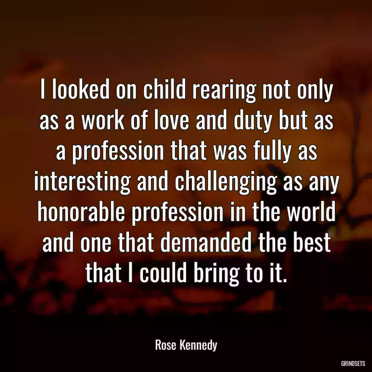 I looked on child rearing not only as a work of love and duty but as a profession that was fully as interesting and challenging as any honorable profession in the world and one that demanded the best that I could bring to it.