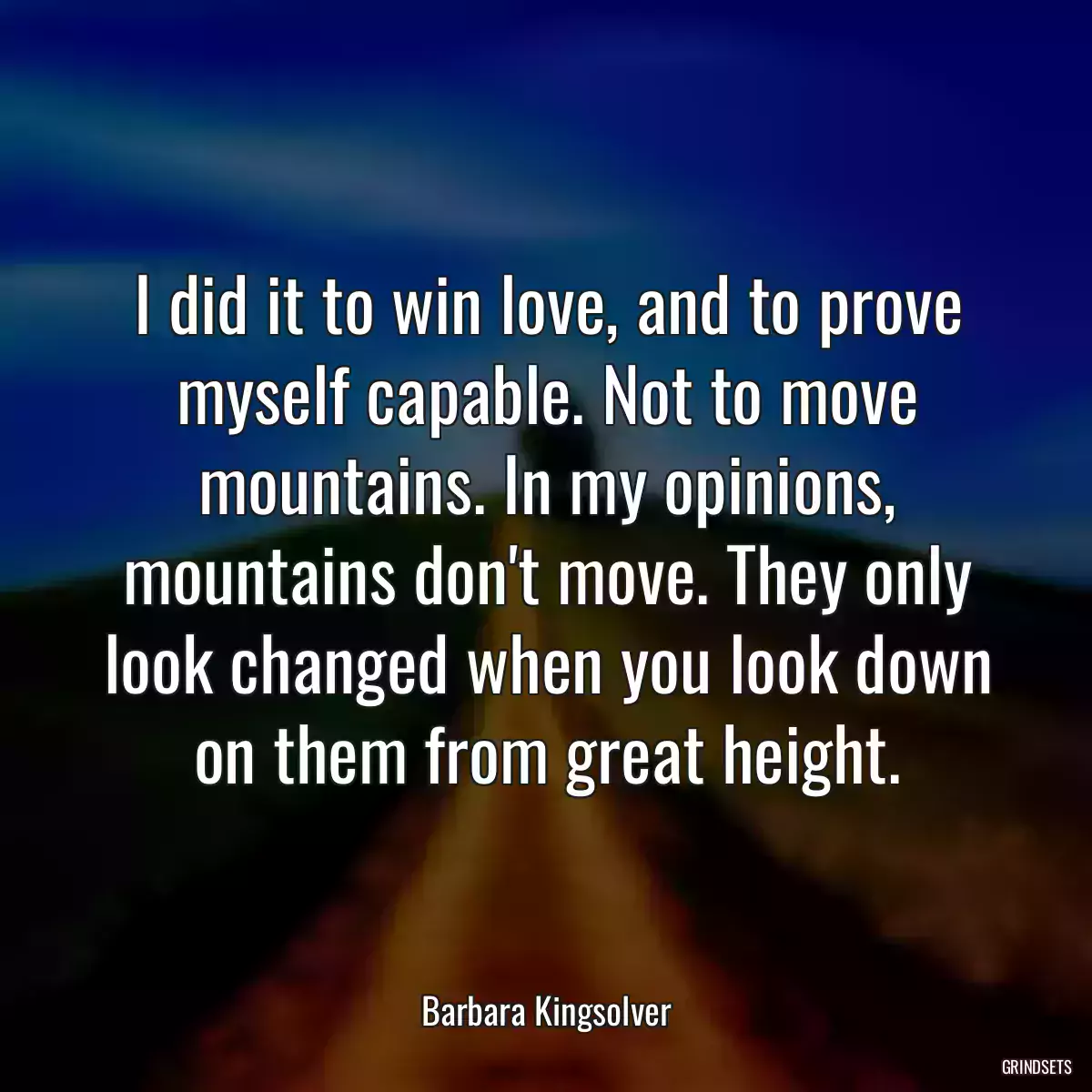 I did it to win love, and to prove myself capable. Not to move mountains. In my opinions, mountains don\'t move. They only look changed when you look down on them from great height.