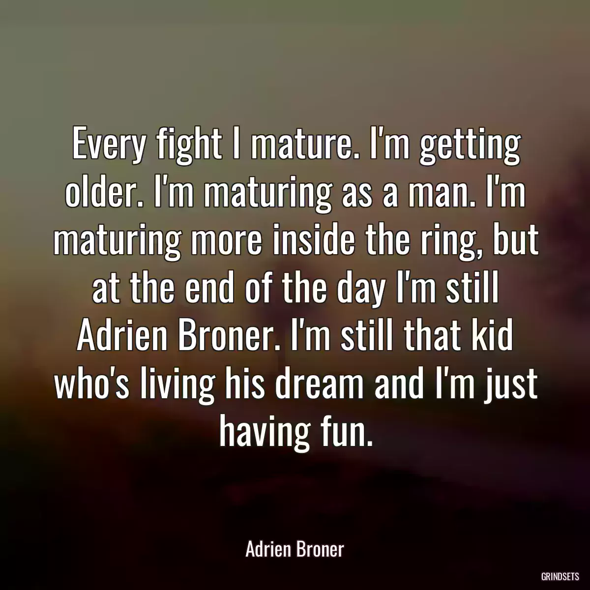 Every fight I mature. I\'m getting older. I\'m maturing as a man. I\'m maturing more inside the ring, but at the end of the day I\'m still Adrien Broner. I\'m still that kid who\'s living his dream and I\'m just having fun.