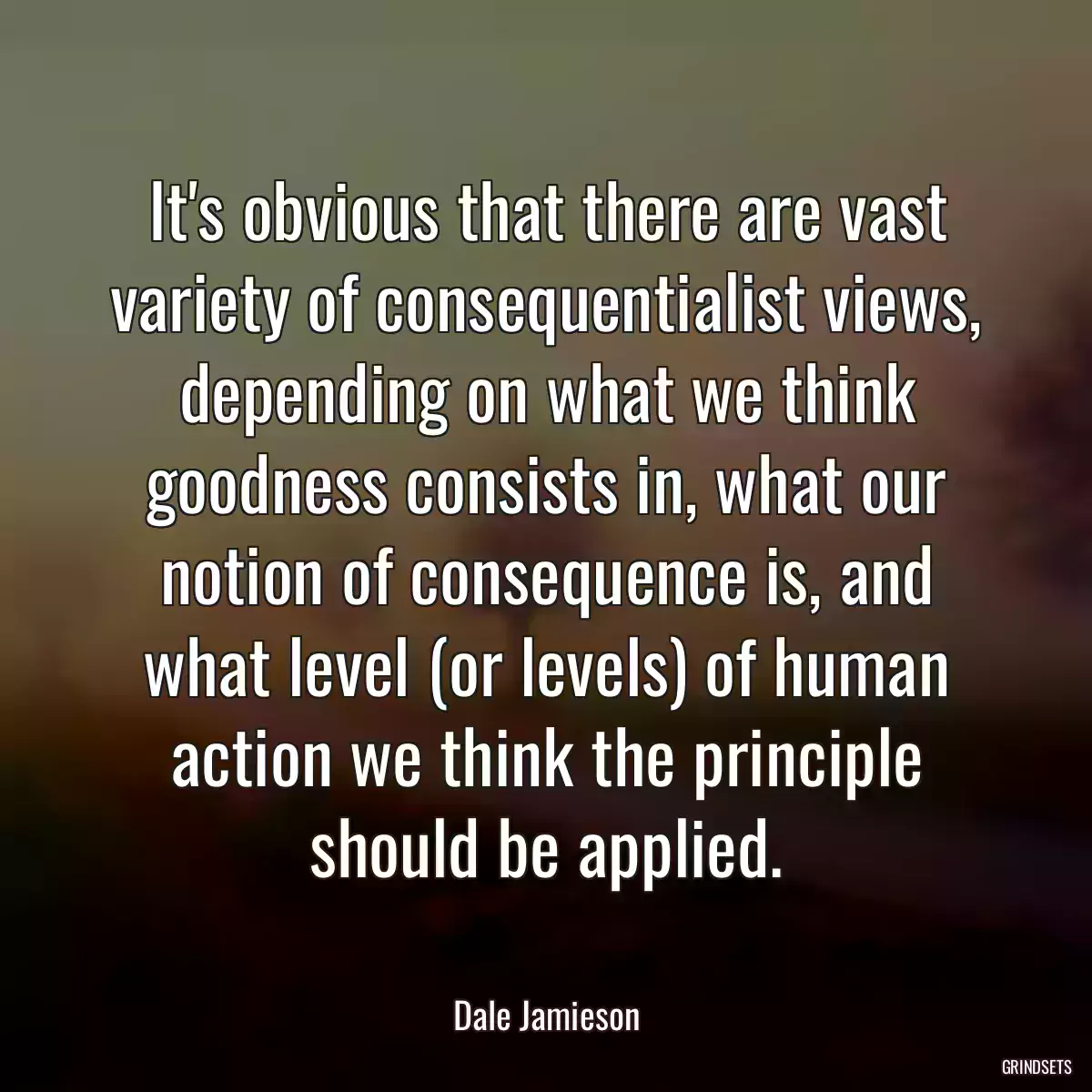 It\'s obvious that there are vast variety of consequentialist views, depending on what we think goodness consists in, what our notion of consequence is, and what level (or levels) of human action we think the principle should be applied.