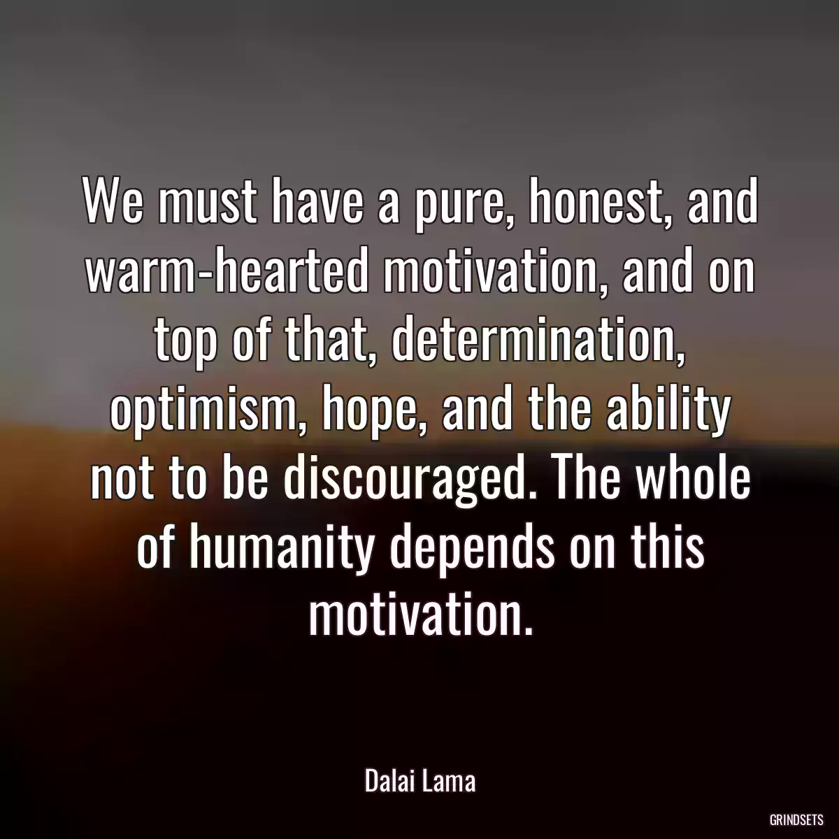 We must have a pure, honest, and warm-hearted motivation, and on top of that, determination, optimism, hope, and the ability not to be discouraged. The whole of humanity depends on this motivation.