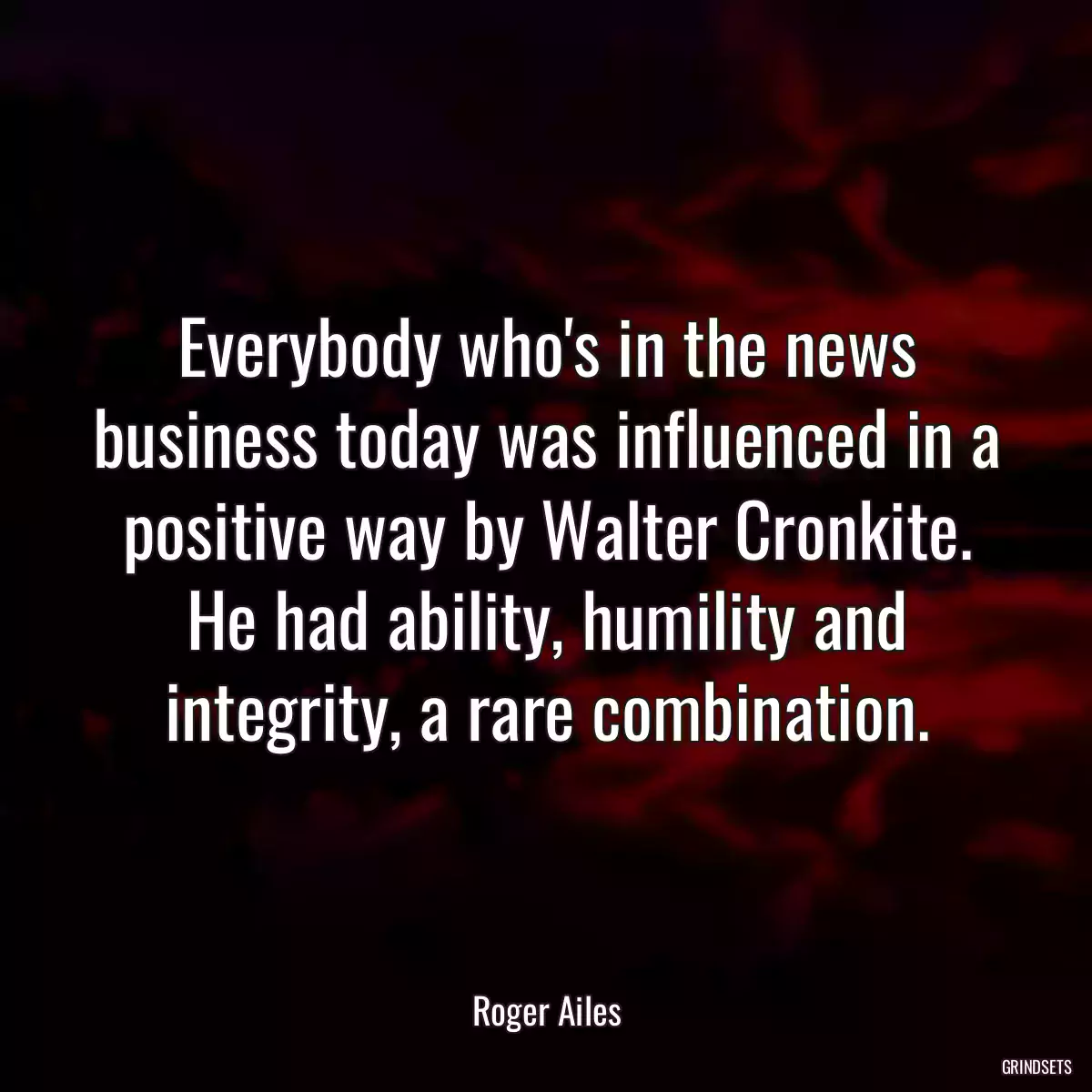 Everybody who\'s in the news business today was influenced in a positive way by Walter Cronkite. He had ability, humility and integrity, a rare combination.