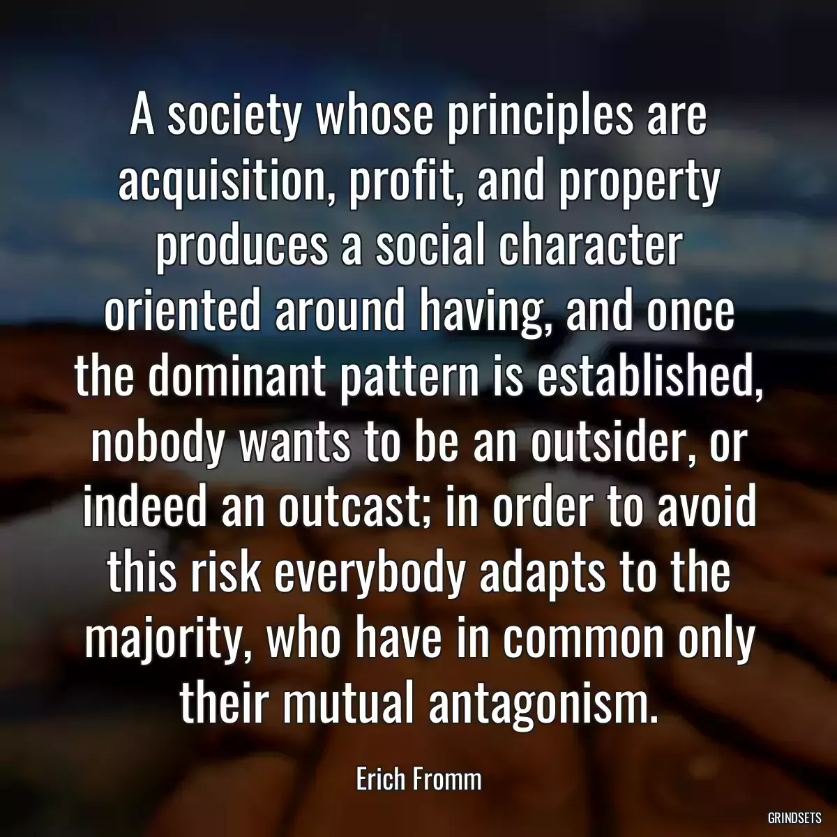 A society whose principles are acquisition, profit, and property produces a social character oriented around having, and once the dominant pattern is established, nobody wants to be an outsider, or indeed an outcast; in order to avoid this risk everybody adapts to the majority, who have in common only their mutual antagonism.