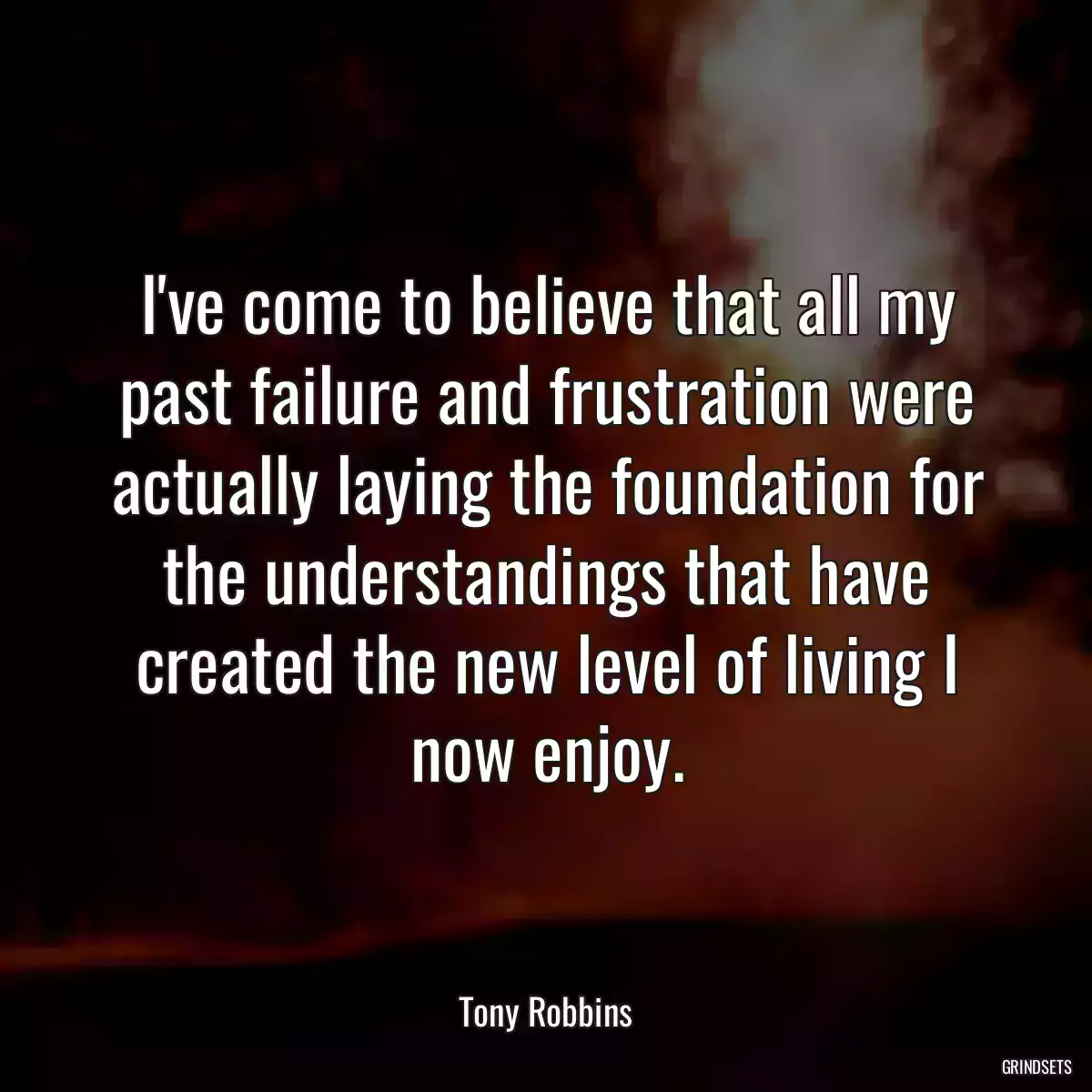 I\'ve come to believe that all my past failure and frustration were actually laying the foundation for the understandings that have created the new level of living I now enjoy.