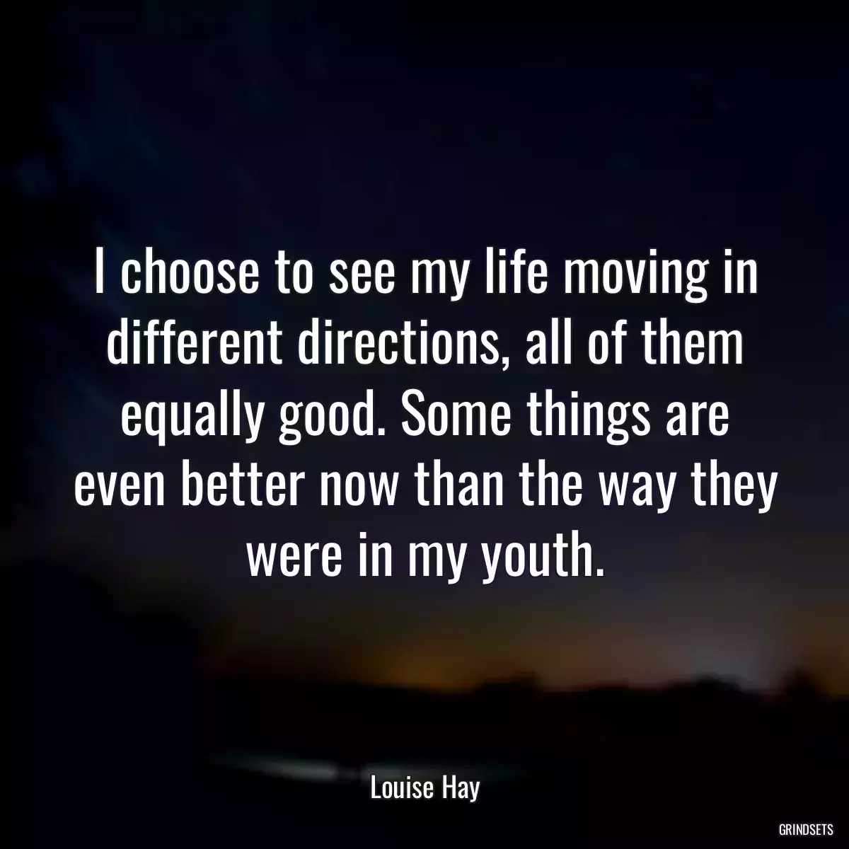 I choose to see my life moving in different directions, all of them equally good. Some things are even better now than the way they were in my youth.